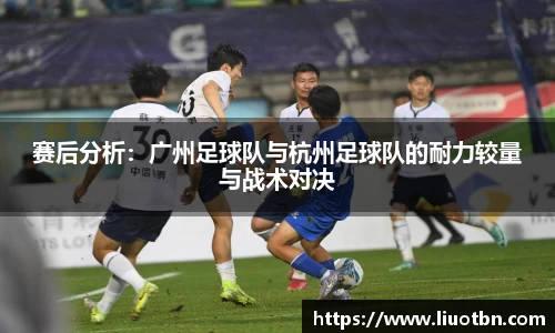 赛后分析：广州足球队与杭州足球队的耐力较量与战术对决